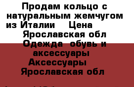 Продам кольцо с натуральным жемчугом из Италии. › Цена ­ 2 500 - Ярославская обл. Одежда, обувь и аксессуары » Аксессуары   . Ярославская обл.